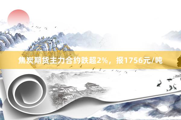焦炭期货主力合约跌超2%，报1756元/吨